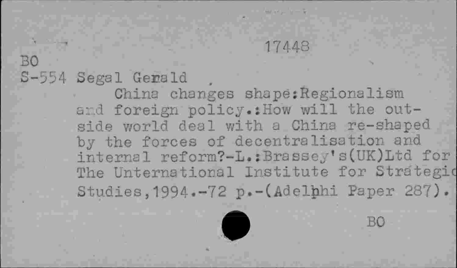 ﻿17448
BO
S-554 Segal Gerald
China changes shape:Regionalism and foreign policy.:How will the outside world deal with a China re-shaped by the forces of decentralisation and internal reform?-!.:Brassey’s(UK)Ltd for The {International Institute for Strategi Studies,1994.-72 p.-(Adelphi Paper 287).
BO